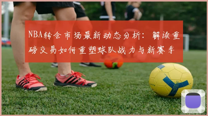 NBA转会市场最新动态分析:解读重磅交易如何重塑球队战力与新赛季格局