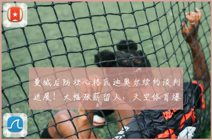曼城后防核心格瓦迪奥尔续约谈判进展！大幅涨薪留人，天空体育爆料最新细节