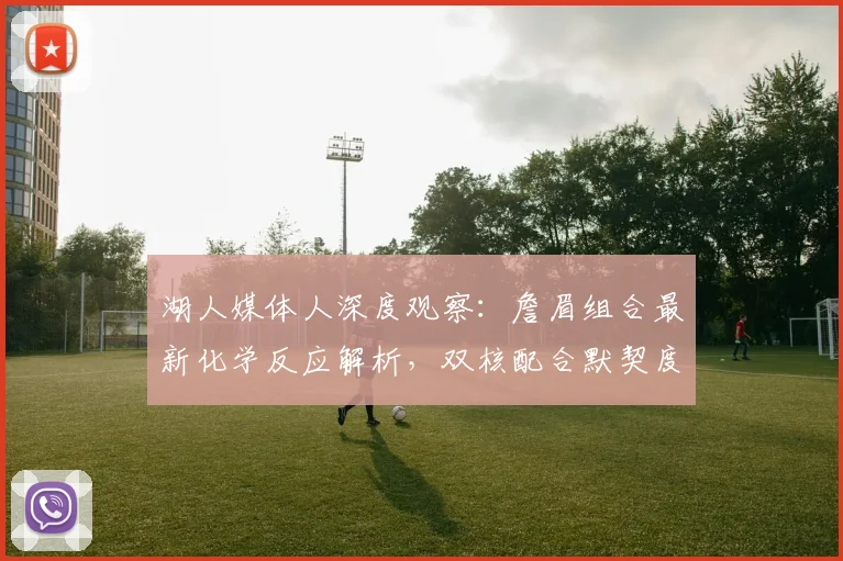 湖人媒体人深度观察：詹眉组合最新化学反应解析，双核配合默契度如何提升？