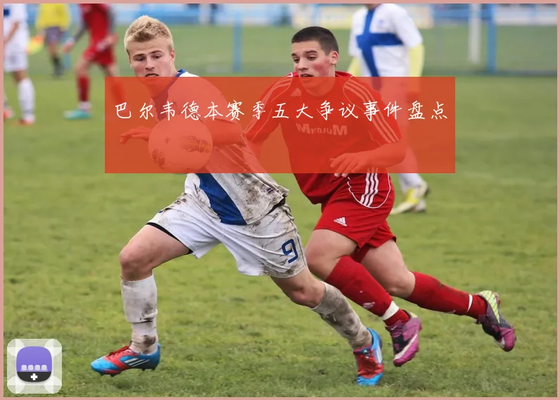 巴尔韦德本赛季五大争议事件盘点