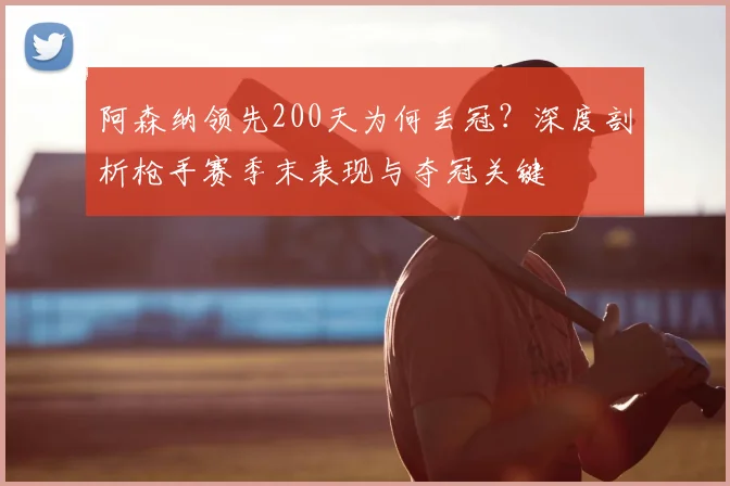阿森纳领先200天为何丢冠？深度剖析枪手赛季末表现与夺冠关键