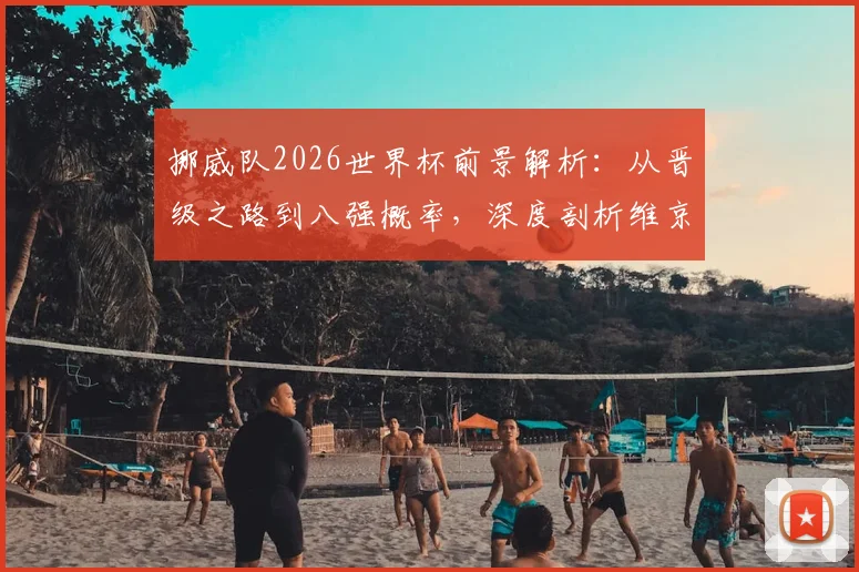 挪威队2026世界杯前景解析：从晋级之路到八强概率，深度剖析维京战舰阵容实力与哈兰德的关键作用