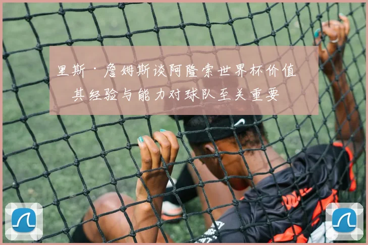 里斯·詹姆斯谈阿隆索世界杯价值：其经验与能力对球队至关重要