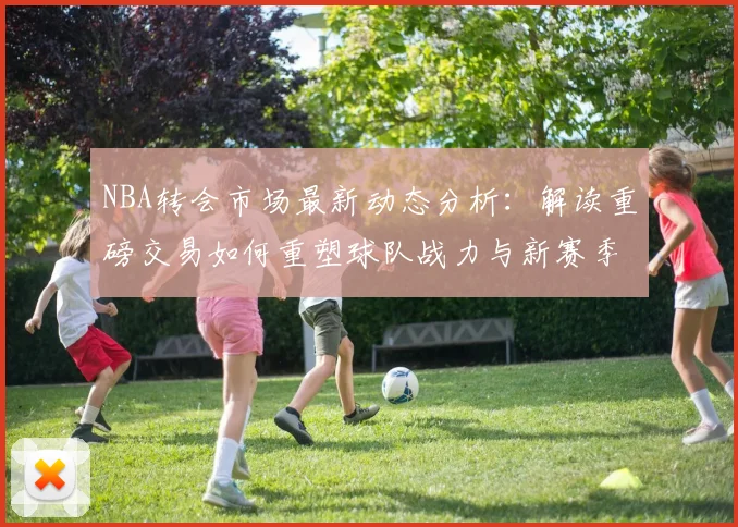 NBA转会市场最新动态分析：解读重磅交易如何重塑球队战力与新赛季格局
