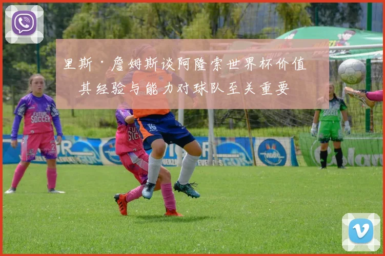 里斯·詹姆斯谈阿隆索世界杯价值：其经验与能力对球队至关重要